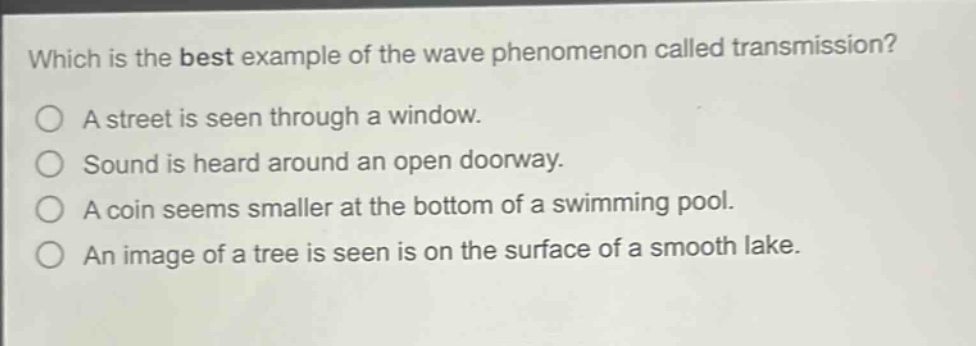 which is the best example of the wave phenomenon called transmission?\na street is seen through a window.\nsound is heard around an open doorway.\na coin seems smaller at the bottom of a swimming pool.\nan image of a tree is seen is on the surface of a smooth lake.