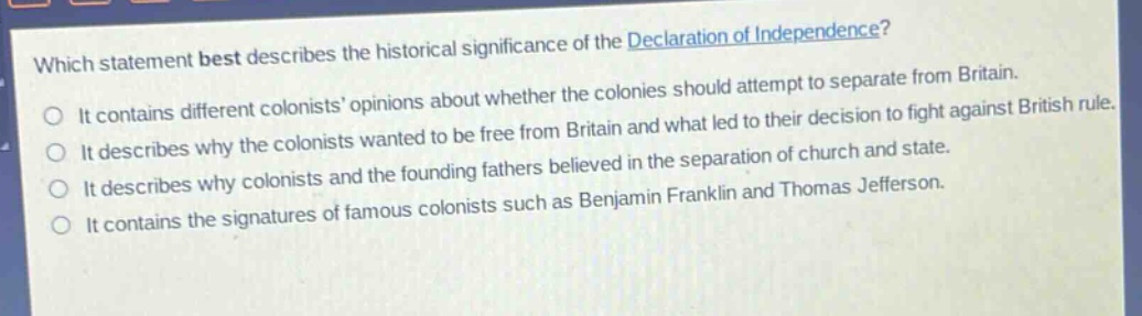 which statement best describes the historical significance of the declaration of independence?\nit contains different colonists opinions about whether the colonies should attempt to separate from britain.\nit describes why the colonists wanted to be free from britain and what led to their decision to fight against british rule.\nit describes why colonists and the founding fathers believed in the separation of church and state.\nit contains the signatures of famous colonists such as benjamin franklin and thomas jefferson.