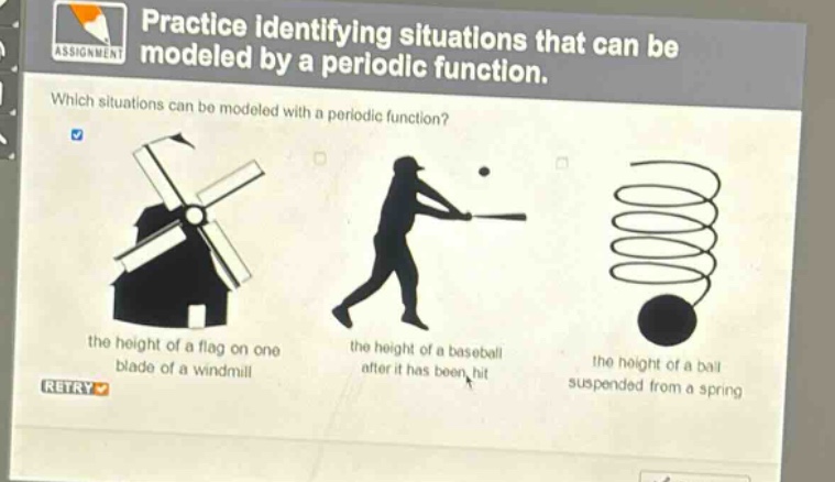 practice identifying situations that can be modeled by a periodic function. which situations can be modeled with a periodic function? the height of a flag on one blade of a windmill the height of a baseball after it has been hit the height of a ball suspended from a spring