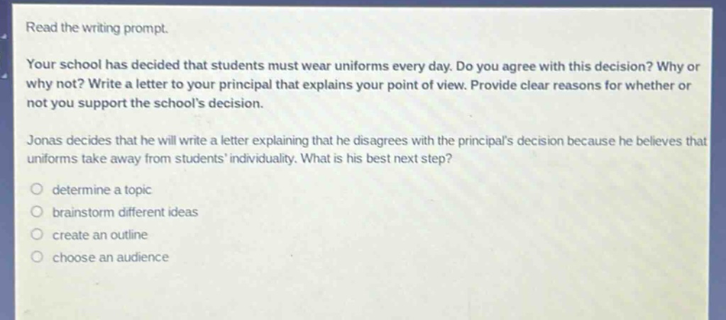read the writing prompt.\nyour school has decided that students must wear uniforms every day. do you agree with this decision? why or why not? write a letter to your principal that explains your point of view. provide clear reasons for whether or not you support the schools decision.\njonas decides that he will write a letter explaining that he disagrees with the principals decision because he believes that uniforms take away from students individuality. what is his best next step?\ndetermine a topic\nbrainstorm different ideas\ncreate an outline\nchoose an audience