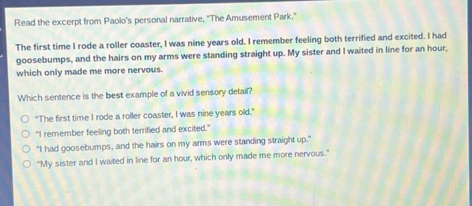 read the excerpt from paolos personal narrative, \the amusement park.\\nthe first time i rode a roller coaster, i was nine years old. i remember feeling both terrified and excited. i had goosebumps, and the hairs on my arms were standing straight up. my sister and i waited in line for an hour, which only made me more nervous.\nwhich sentence is the best example of a vivid sensory detail?\n○ \the first time i rode a roller coaster, i was nine years old.\\n○ \i remember feeling both terrified and excited.\\n○ \i had goosebumps, and the hairs on my arms were standing straight up.\\n○ \my sister and i waited in line for an hour, which only made me more nervous.\