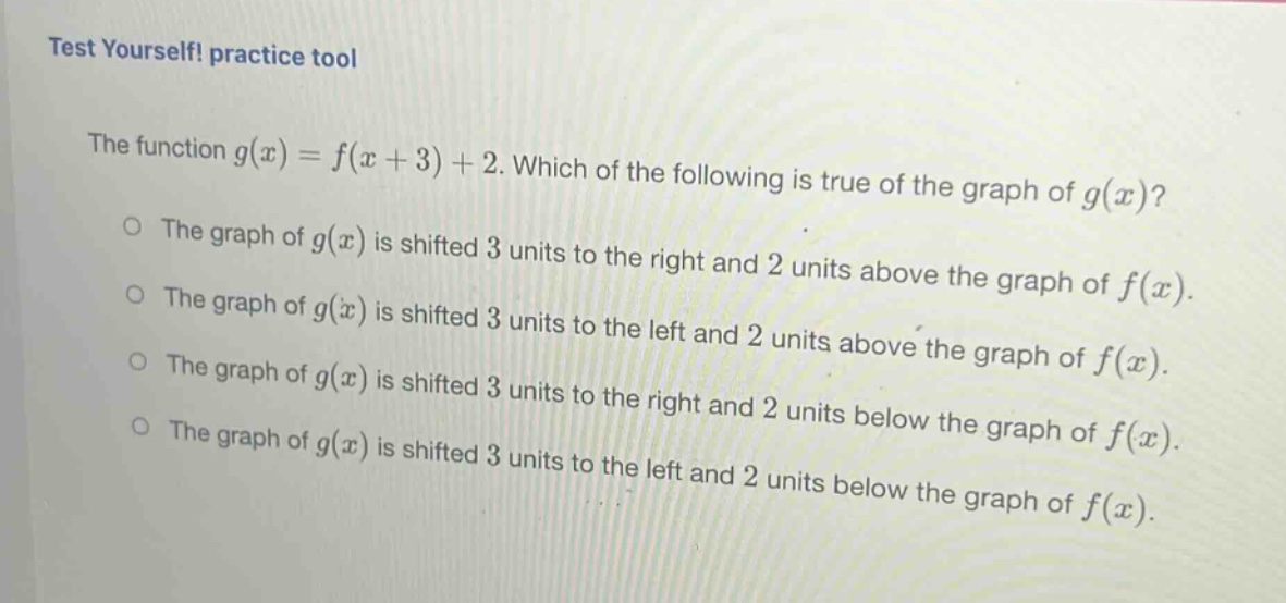 test yourself! practice tool\nthe function ( g(x)=f(x + 3)+2 ). which of the following is true of the graph of ( g(x) )?\nthe graph of ( g(x) ) is shifted 3 units to the right and 2 units above the graph of ( f(x) ).\nthe graph of ( g(x) ) is shifted 3 units to the left and 2 units above the graph of ( f(x) ).\nthe graph of ( g(x) ) is shifted 3 units to the right and 2 units below the graph of ( f(x) ).\nthe graph of ( g(x) ) is shifted 3 units to the left and 2 units below the graph of ( f(x) ).