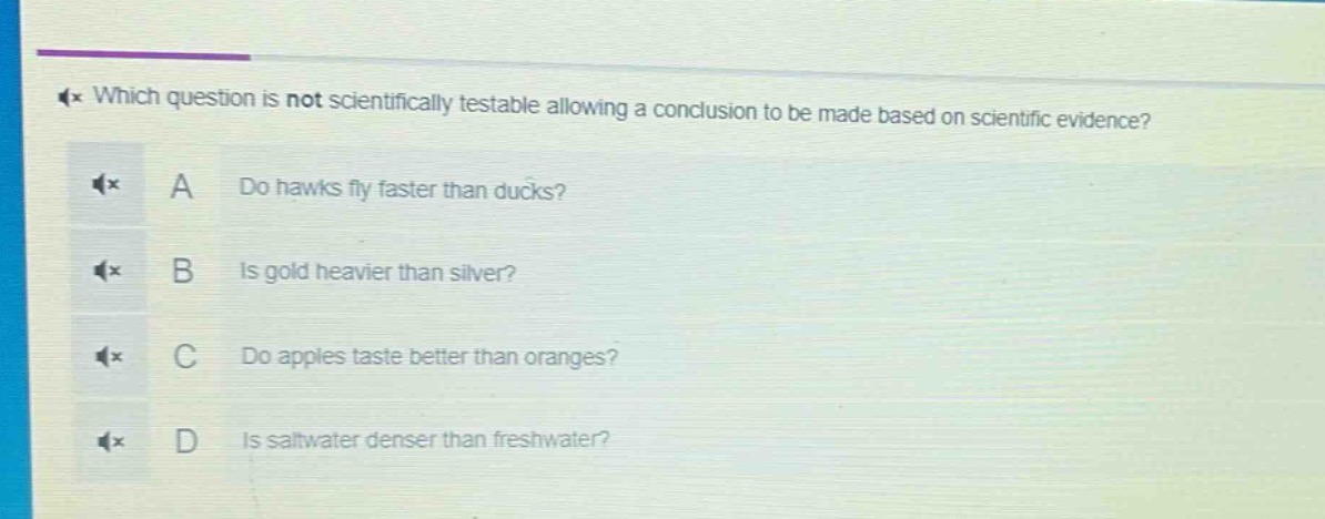 which question is not scientifically testable allowing a conclusion to be made based on scientific evidence? a do hawks fly faster than ducks? b is gold heavier than silver? c do apples taste better than oranges? d is saltwater denser than freshwater?