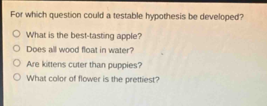 for which question could a testable hypothesis be developed?\nwhat is the best - tasting apple?\ndoes all wood float in water?\nare kittens cuter than puppies?\nwhat color of flower is the prettiest?