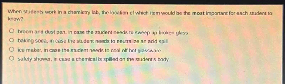 when students work in a chemistry lab, the location of which item would be the most important for each student to know?\n○ broom and dust pan, in case the student needs to sweep up broken glass\n○ baking soda, in case the student needs to neutralize an acid spill\n○ ice maker, in case the student needs to cool off hot glassware\n○ safety shower, in case a chemical is spilled on the students body