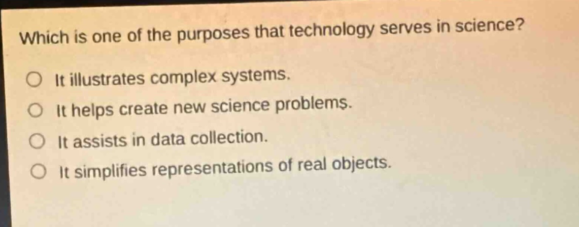 which is one of the purposes that technology serves in science?\nit illustrates complex systems.\nit helps create new science problems.\nit assists in data collection.\nit simplifies representations of real objects.