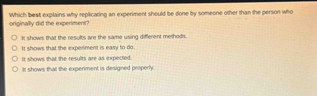 which best explains why replicating an experiment should be done by someone other than the person who originally did the experiment?\nit shows that the results are the same using different methods.\nit shows that the experiment is easy to do.\nit shows that the results are as expected.\nit shows that the experiment is designed properly.