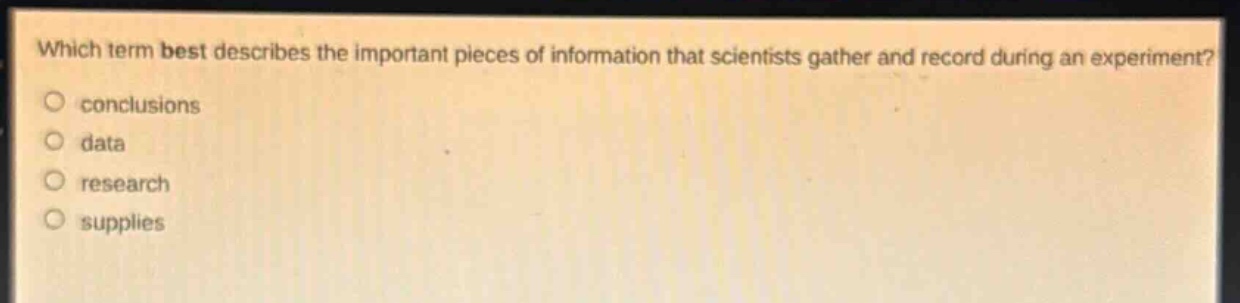 which term best describes the important pieces of information that scientists gather and record during an experiment?\nconclusions\ndata\nresearch\nsupplies