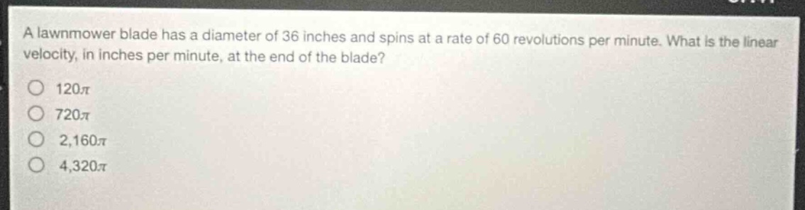 a lawnmower blade has a diameter of 36 inches and spins at a rate of 60 revolutions per minute. what is the linear velocity, in inches per minute, at the end of the blade?\n120π\n720π\n2,160π\n4,320π