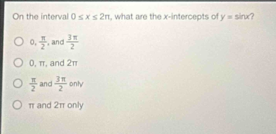 on the interval ( 0 leq x leq 2pi ), what are the ( x )-intercepts of ( y=sin x )?\n( 0, \frac{pi}{2} ), and ( \frac{3pi}{2} )\n( 0, pi ), and ( 2pi )\n( \frac{pi}{2} ) and ( \frac{3pi}{2} ) only\n( pi ) and ( 2pi ) only