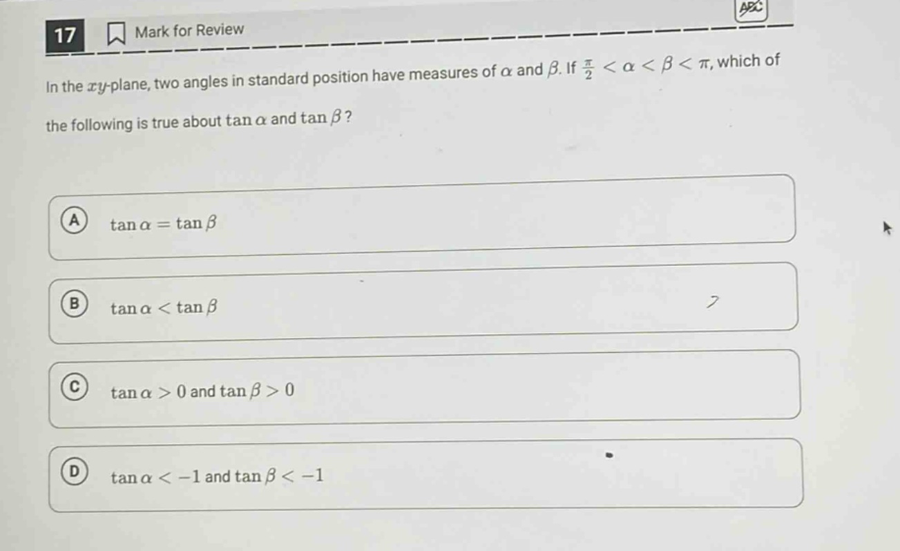 17 mark for review in the xy - plane, two angles in standard position have measures of α and β. if \\( \\frac { \\pi } { 2 } < \\alpha < \\beta < \\pi \\), which of the following is true about \\( \\tan \\alpha \\) and \\( \\tan \\beta \\)? a \\( \\tan \\alpha = \\tan \\beta \\) b \\( \\tan \\alpha < \\tan \\beta \\) c \\( \\tan \\alpha > 0 \\) and \\( \\tan \\beta > 0 \\) d \\( \\tan \\alpha < - 1 \\) and \\( \\tan \\beta < - 1 \\)