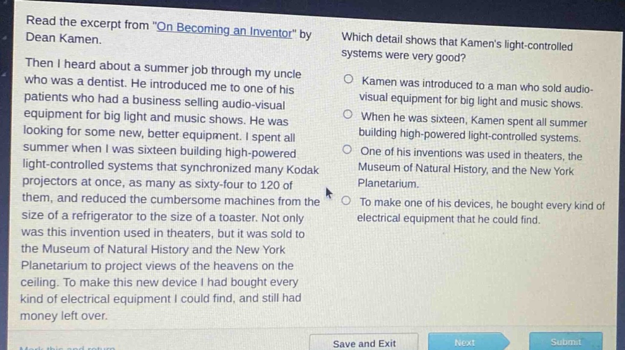 read the excerpt from \on becoming an inventor\ by dean kamen. then i heard about a summer job through my uncle who was a dentist. he introduced me to one of his patients who had a business selling audio - visual equipment for big light and music shows. he was looking for some new, better equipment. i spent all summer when i was sixteen building high - powered light - controlled systems that synchronized many kodak projectors at once, as many as sixty - four to 120 of them, and reduced the cumbersome machines from the size of a refrigerator to the size of a toaster. not only was this invention used in theaters, but it was sold to the museum of natural history and the new york planetarium to project views of the heavens on the ceiling. to make this new device i had bought every kind of electrical equipment i could find, and still had money left over. which detail shows that kamens light - controlled systems were very good? kamen was introduced to a man who sold audio - visual equipment for big light and music shows. when he was sixteen, kamen spent all summer building high - powered light - controlled systems. one of his inventions was used in theaters, the museum of natural history, and the new york planetarium. to make one of his devices, he bought every kind of electrical equipment that he could find.