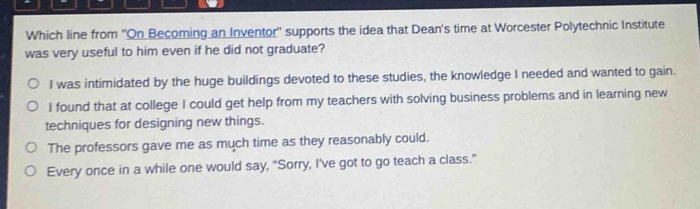 which line from \on becoming an inventor\ supports the idea that deans time at worcester polytechnic institute was very useful to him even if he did not graduate?\no i was intimidated by the huge buildings devoted to these studies, the knowledge i needed and wanted to gain.\no i found that at college i could get help from my teachers with solving business problems and in learning new techniques for designing new things.\no the professors gave me as much time as they reasonably could.\no every once in a while one would say, \sorry, ive got to go teach a class.\