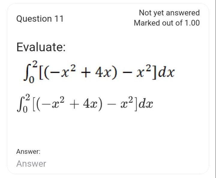 question 11 not yet answered marked out of 1.00 evaluate: $$ \\int _ { 0 } ^ { 2 } ( - x ^ { 2 } + 4 x ) - x ^ { 2 } d x $$ $$ \\int _ { 0 } ^ { 2 } ( - x ^ { 2 } + 4 x ) - x ^ { 2 } d x $$ answer: answer