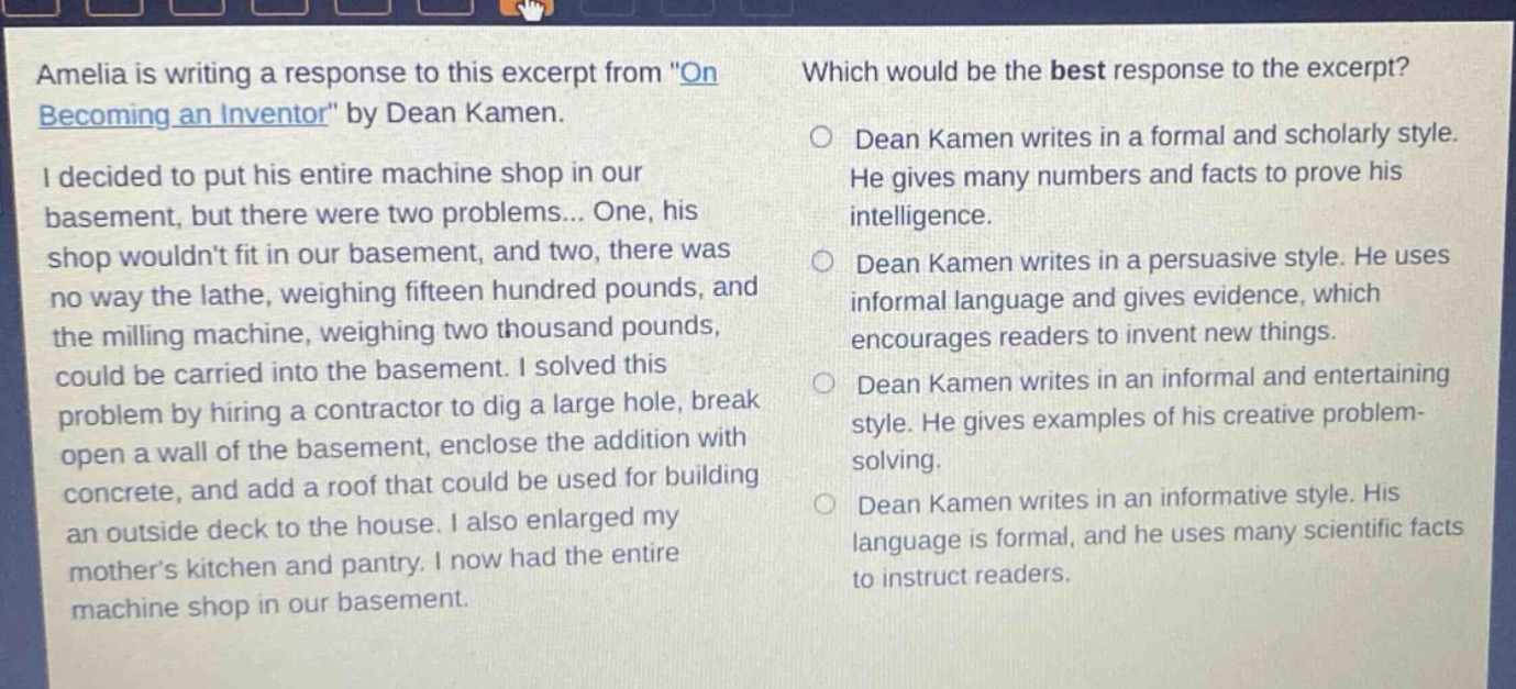amelia is writing a response to this excerpt from \on becoming an inventor\ by dean kamen. i decided to put his entire machine shop in our basement, but there were two problems... one, his shop wouldnt fit in our basement, and two, there was no way the lathe, weighing fifteen hundred pounds, and the milling machine, weighing two thousand pounds, could be carried into the basement. i solved this problem by hiring a contractor to dig a large hole, break open a wall of the basement, enclose the addition with concrete, and add a roof that could be used for building an outside deck to the house. i also enlarged my mothers kitchen and pantry. i now had the entire machine shop in our basement. which would be the best response to the excerpt? dean kamen writes in a formal and scholarly style. he gives many numbers and facts to prove his intelligence. dean kamen writes in a persuasive style. he uses informal language and gives evidence, which encourages readers to invent new things. dean kamen writes in an informal and entertaining style. he gives examples of his creative problem - solving. dean kamen writes in an informative style. his language is formal, and he uses many scientific facts to instruct readers.