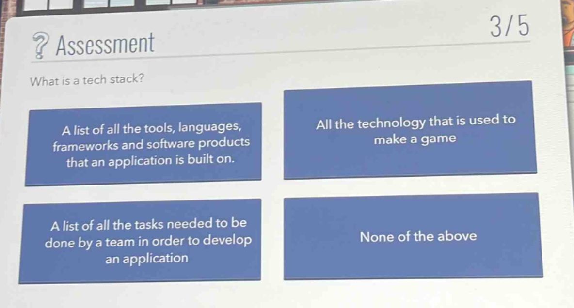 assessment\nwhat is a tech stack?\na list of all the tools, languages,\nframeworks and software products\nthat an application is built on.\nall the technology that is used to\nmake a game\na list of all the tasks needed to be\ndone by a team in order to develop\nan application\nnone of the above