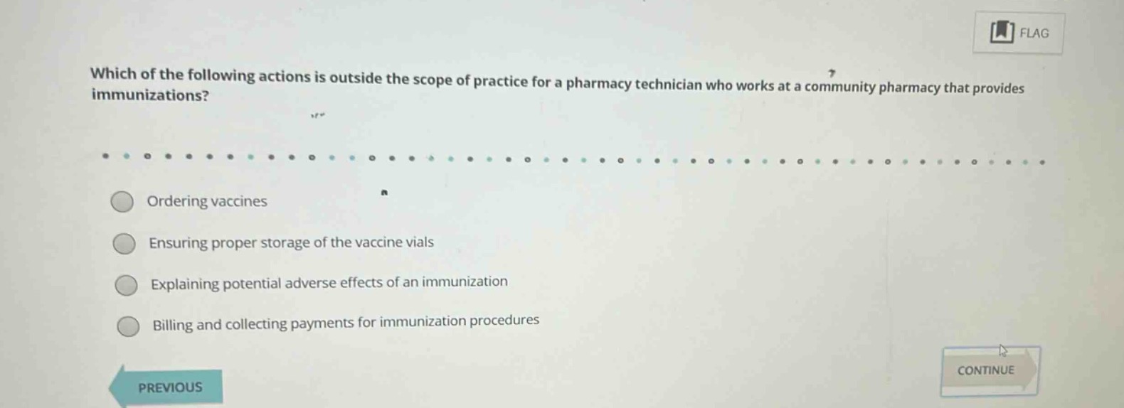 which of the following actions is outside the scope of practice for a pharmacy technician who works at a community pharmacy that provides immunizations?\nordering vaccines\nensuring proper storage of the vaccine vials\nexplaining potential adverse effects of an immunization\nbilling and collecting payments for immunization procedures