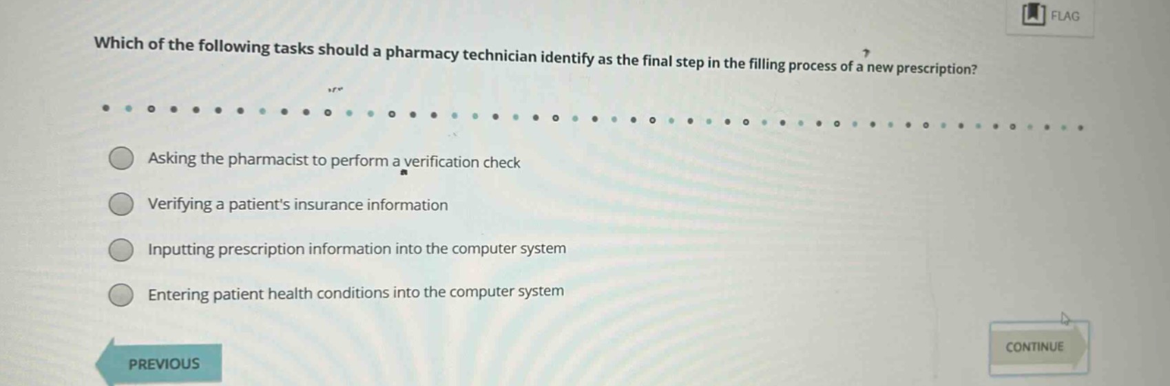 which of the following tasks should a pharmacy technician identify as the final step in the filling process of a new prescription?\nasking the pharmacist to perform a verification check\nverifying a patients insurance information\ninputting prescription information into the computer system\nentering patient health conditions into the computer system