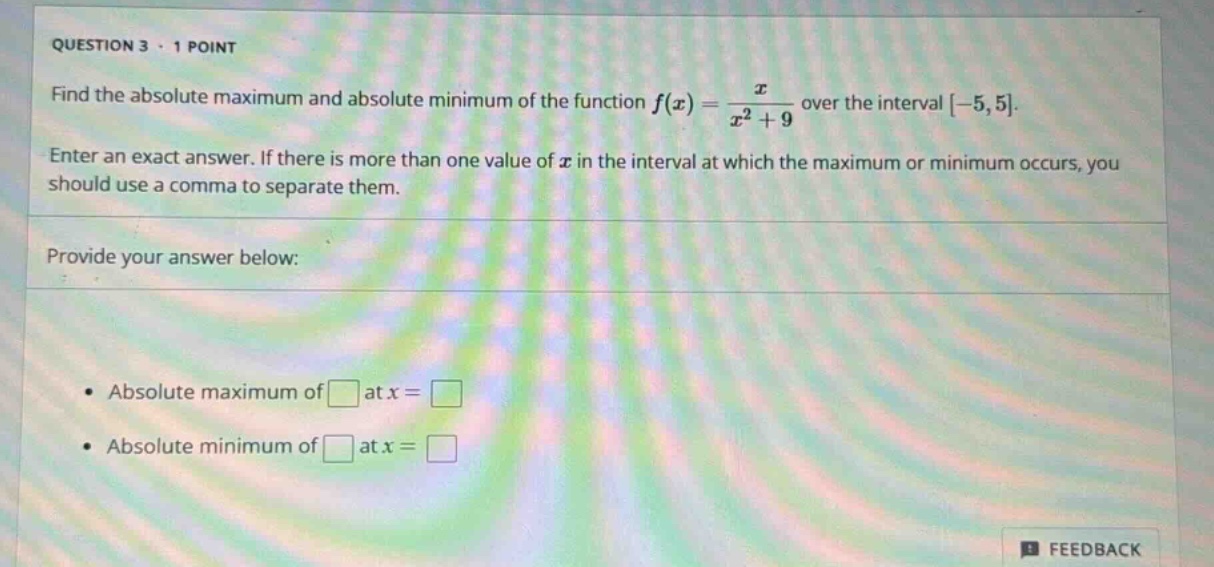 question 3 · 1 point\nfind the absolute maximum and absolute minimum of the function ( f(x)=\frac{x}{x^{2}+9} ) over the interval (-5,5).\nenter an exact answer. if there is more than one value of ( x ) in the interval at which the maximum or minimum occurs, you should use a comma to separate them.\nprovide your answer below:\n- absolute maximum of ( square ) at ( x=square )\n- absolute minimum of ( square ) at ( x=square )