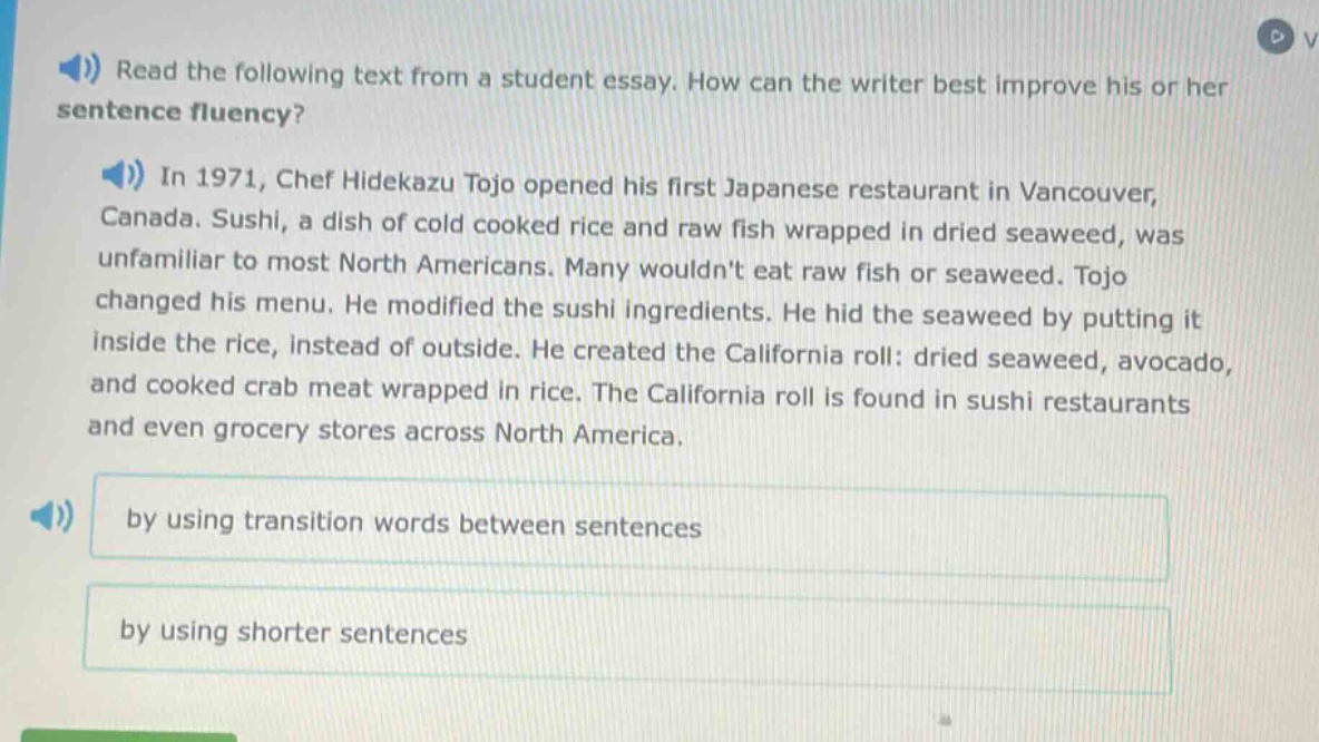 read the following text from a student essay. how can the writer best improve his or her sentence fluency?\nin 1971, chef hidekazu tojo opened his first japanese restaurant in vancouver, canada. sushi, a dish of cold cooked rice and raw fish wrapped in dried seaweed, was unfamiliar to most north americans. many wouldnt eat raw fish or seaweed. tojo changed his menu. he modified the sushi ingredients. he hid the seaweed by putting it inside the rice, instead of outside. he created the california roll: dried seaweed, avocado, and cooked crab meat wrapped in rice. the california roll is found in sushi restaurants and even grocery stores across north america.\nby using transition words between sentences\nby using shorter sentences