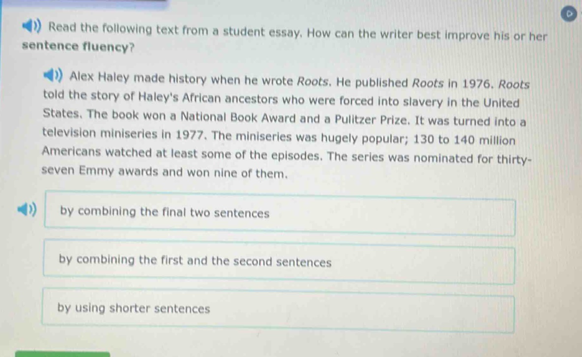 read the following text from a student essay. how can the writer best improve his or her sentence fluency? alex haley made history when he wrote roots. he published roots in 1976. roots told the story of haleys african ancestors who were forced into slavery in the united states. the book won a national book award and a pulitzer prize. it was turned into a television miniseries in 1977. the miniseries was hugely popular; 130 to 140 million americans watched at least some of the episodes. the series was nominated for thirty - seven emmy awards and won nine of them. by combining the final two sentences by combining the first and the second sentences by using shorter sentences