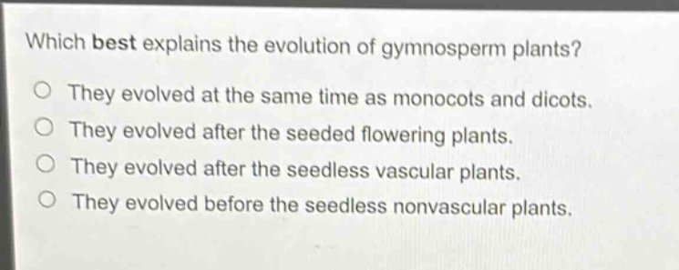 which best explains the evolution of gymnosperm plants?\nthey evolved at the same time as monocots and dicots.\nthey evolved after the seeded flowering plants.\nthey evolved after the seedless vascular plants.\nthey evolved before the seedless nonvascular plants.