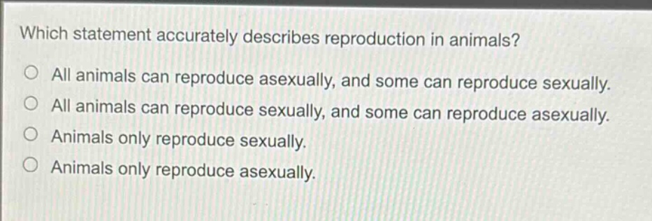 which statement accurately describes reproduction in animals?\nall animals can reproduce asexually, and some can reproduce sexually.\nall animals can reproduce sexually, and some can reproduce asexually.\nanimals only reproduce sexually.\nanimals only reproduce asexually.