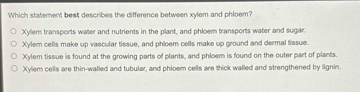 which statement best describes the difference between xylem and phloem?\nxylem transports water and nutrients in the plant, and phloem transports water and sugar.\nxylem cells make up vascular tissue, and phloem cells make up ground and dermal tissue.\nxylem tissue is found at the growing parts of plants, and phloem is found on the outer part of plants.\nxylem cells are thin - walled and tubular, and phloem cells are thick walled and strengthened by lignin.