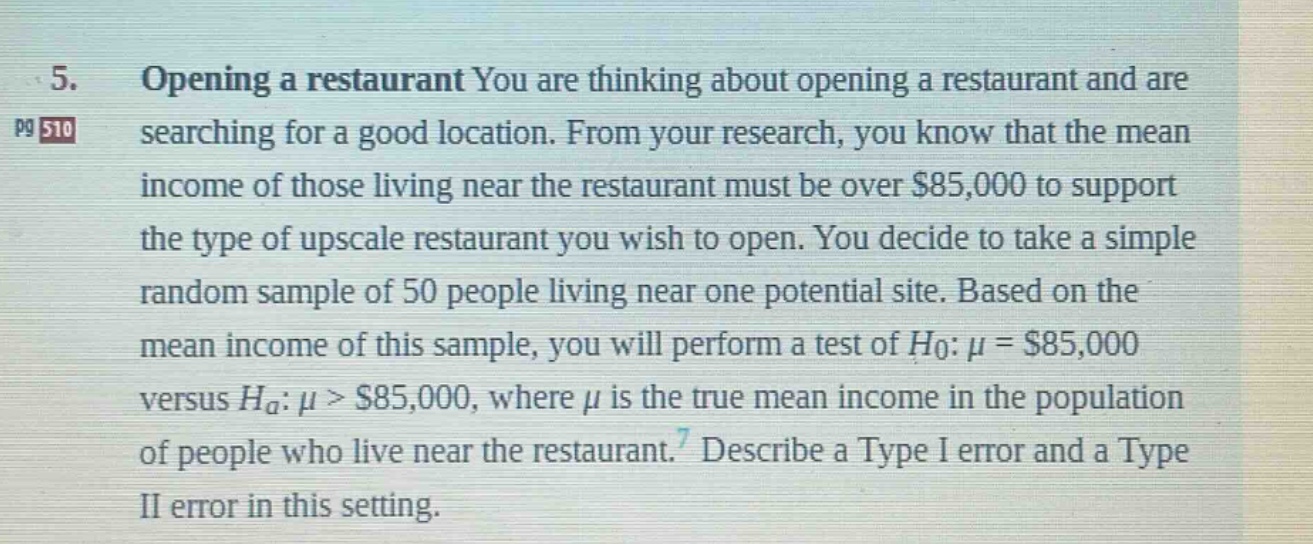 5. opening a restaurant you are thinking about opening a restaurant and are searching for a good location. from your research, you know that the mean income of those living near the restaurant must be over $85,000 to support the type of upscale restaurant you wish to open. you decide to take a simple random sample of 50 people living near one potential site. based on the mean income of this sample, you will perform a test of $h_{0}:mu = $85,000$ versus $h_{a}:mu > $85,000$, where $mu$ is the true mean income in the population of people who live near the restaurant. describe a type i error and a type ii error in this setting.