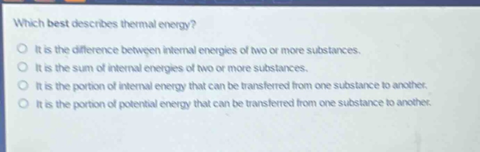 which best describes thermal energy?\nit is the difference between internal energies of two or more substances.\nit is the sum of internal energies of two or more substances.\nit is the portion of internal energy that can be transferred from one substance to another.\nit is the portion of potential energy that can be transferred from one substance to another.
