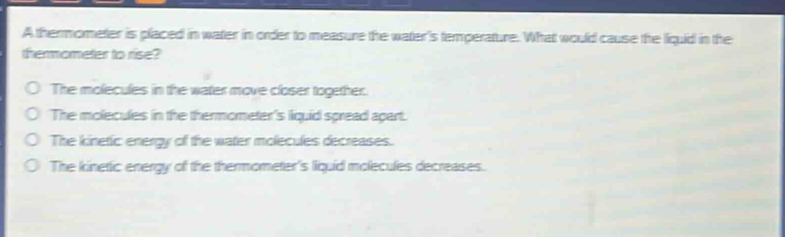 a thermometer is placed in water in order to measure the waters temperature. what would cause the liquid in the thermometer to rise?\no the molecules in the water move closer together.\no the molecules in the thermometers liquid spread apart.\no the kinetic energy of the water molecules decreases.\no the kinetic energy of the thermometers liquid molecules decreases.