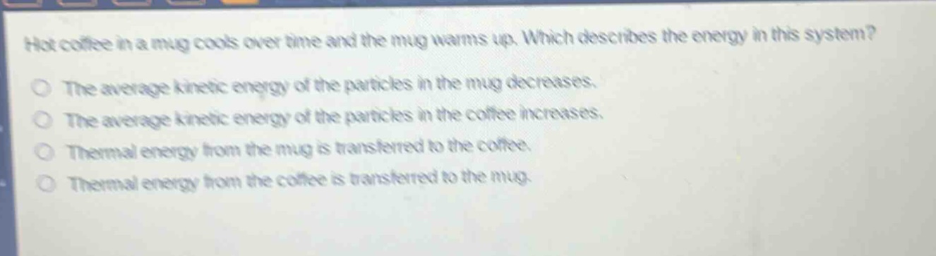 hot coffee in a mug cools over time and the mug warms up. which describes the energy in this system?\nthe average kinetic energy of the particles in the mug decreases.\nthe average kinetic energy of the particles in the coffee increases.\nthermal energy from the mug is transferred to the coffee.\nthermal energy from the coffee is transferred to the mug.