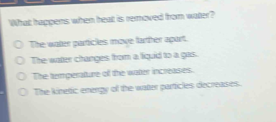 what happens when heat is removed from water?\nthe water particles move farther apart.\nthe water changes from a liquid to a gas.\nthe temperature of the water increases.\nthe kinetic energy of the water particles decreases.
