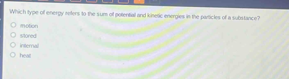 which type of energy refers to the sum of potential and kinetic energies in the particles of a substance?\nmotion\nstored\ninternal\nheat