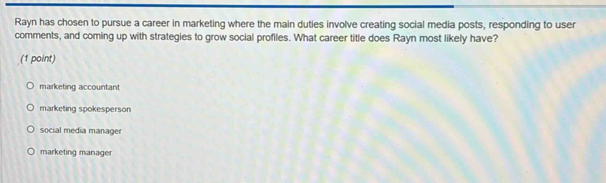 rayn has chosen to pursue a career in marketing where the main duties involve creating social media posts, responding to user comments, and coming up with strategies to grow social profiles. what career title does rayn most likely have? (1 point) marketing accountant marketing spokesperson social media manager marketing manager