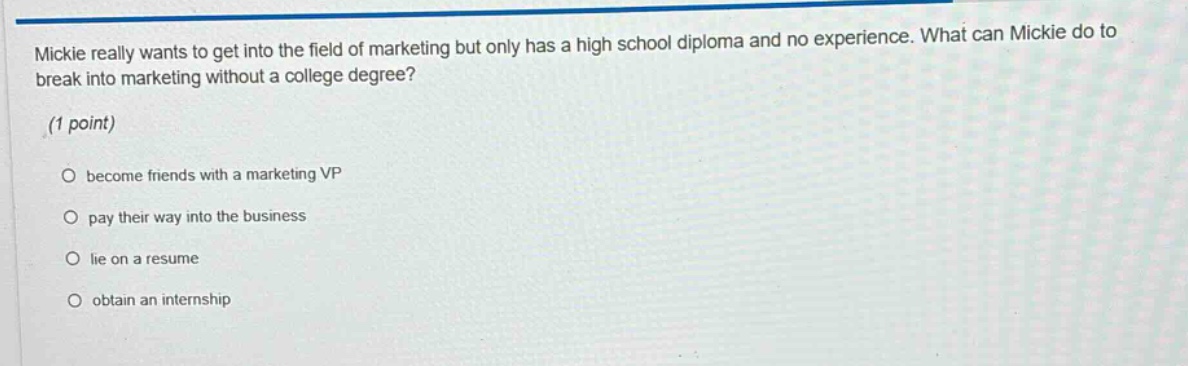 mickie really wants to get into the field of marketing but only has a high school diploma and no experience. what can mickie do to break into marketing without a college degree? (1 point) become friends with a marketing vp pay their way into the business lie on a resume obtain an internship