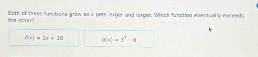 both of these functions grow as x gets larger and larger. which function eventually exceeds the other?\n$f(x)=2x + 10$\n$g(x)=3^{x}-6$