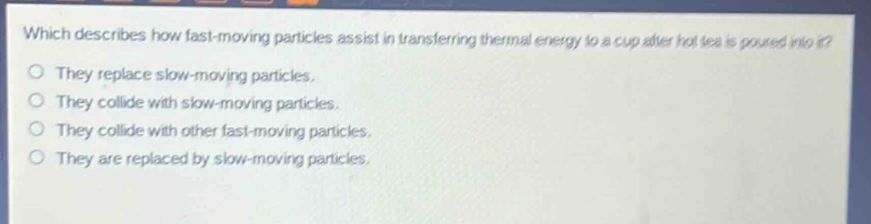 which describes how fast - moving particles assist in transferring thermal energy to a cup after hot tea is poured into it?\nthey replace slow - moving particles.\nthey collide with slow - moving particles.\nthey collide with other fast - moving particles.\nthey are replaced by slow - moving particles.