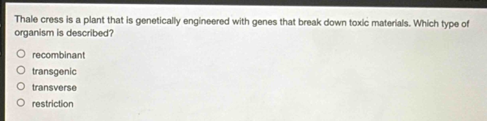thale cress is a plant that is genetically engineered with genes that break down toxic materials. which type of organism is described?\nrecombinant\ntransgenic\ntransverse\nrestriction