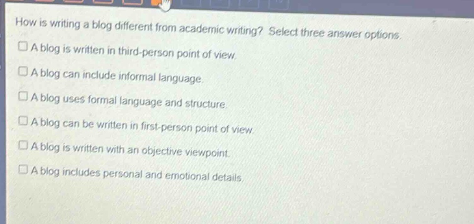 how is writing a blog different from academic writing? select three answer options\n□ a blog is written in third - person point of view.\n□ a blog can include informal language.\n□ a blog uses formal language and structure.\n□ a blog can be written in first - person point of view.\n□ a blog is written with an objective viewpoint.\n□ a blog includes personal and emotional details.