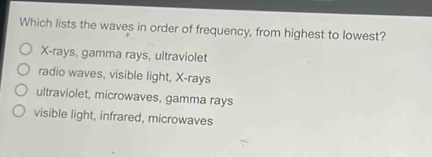 which lists the waves in order of frequency, from highest to lowest?\nx - rays, gamma rays, ultraviolet\nradio waves, visible light, x - rays\nultraviolet, microwaves, gamma rays\nvisible light, infrared, microwaves