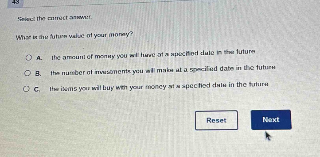 select the correct answer.\nwhat is the future value of your money?\n○ a. the amount of money you will have at a specified date in the future\n○ b. the number of investments you will make at a specified date in the future\n○ c. the items you will buy with your money at a specified date in the future