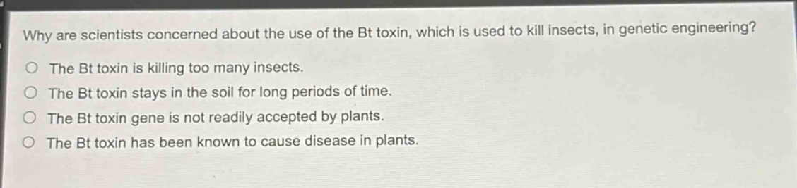 why are scientists concerned about the use of the bt toxin, which is used to kill insects, in genetic engineering?\nthe bt toxin is killing too many insects.\nthe bt toxin stays in the soil for long periods of time.\nthe bt toxin gene is not readily accepted by plants.\nthe bt toxin has been known to cause disease in plants.