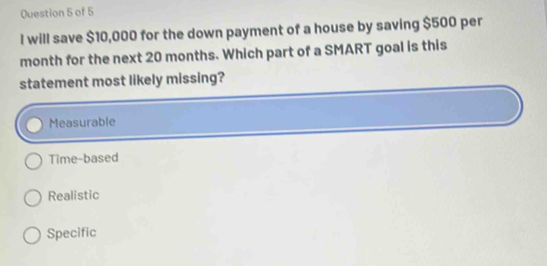 question 5 of 5\ni will save $10,000 for the down payment of a house by saving $500 per\nmonth for the next 20 months. which part of a smart goal is this\nstatement most likely missing?\nmeasurable\ntime - based\nrealistic\nspecific