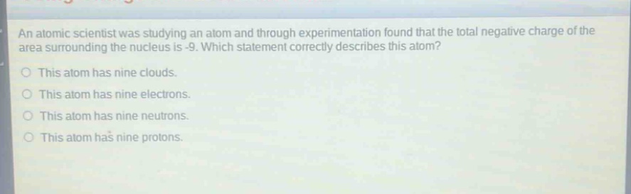 an atomic scientist was studying an atom and through experimentation found that the total negative charge of the area surrounding the nucleus is -9. which statement correctly describes this atom?\no this atom has nine clouds.\no this atom has nine electrons.\no this atom has nine neutrons.\no this atom has nine protons.