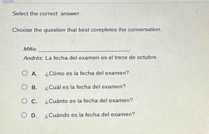 select the correct answer\nchoose the question that best completes the conversation.\nmilta: \nandrés: la fecha del examen es el trece de octubre.\na. ¿cómo es la fecha del examen?\nb. ¿cuál es la fecha del examen?\nc. ¿cuánto es la fecha del examen?\nd. ¿cuándo es la fecha del examen?