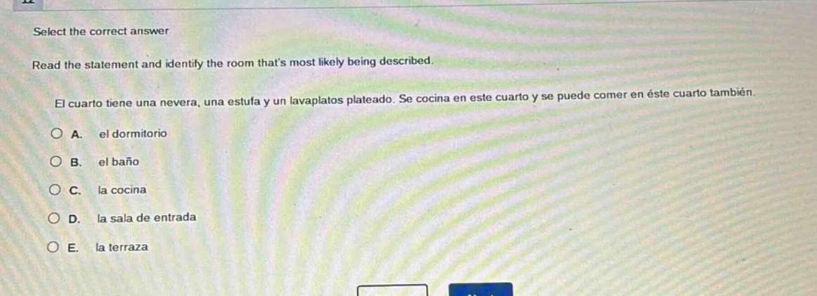 select the correct answer\nread the statement and identify the room thats most likely being described.\nel cuarto tiene una nevera, una estufa y un lavaplatos plateado. se cocina en este cuarto y se puede comer en éste cuarto también.\na. el dormitorio\nb. el baño\nc. la cocina\nd. la sala de entrada\ne. la terraza