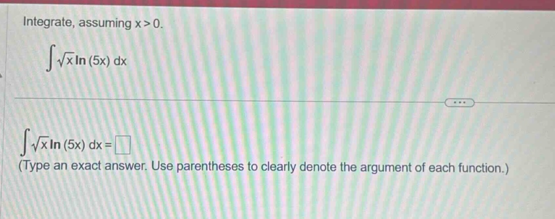 integrate, assuming ( x > 0 ).\n int sqrt { x } ln ( 5 x ) d x \n int sqrt { x } ln ( 5 x ) d x = square \n(type an exact answer. use parentheses to clearly denote the argument of each function.)