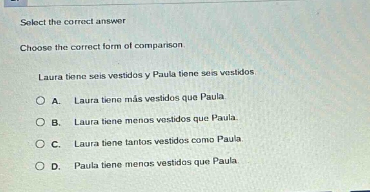 select the correct answer\nchoose the correct form of comparison.\nlaura tiene seis vestidos y paula tiene seis vestidos.\na. laura tiene más vestidos que paula.\nb. laura tiene menos vestidos que paula.\nc. laura tiene tantos vestidos como paula.\nd. paula tiene menos vestidos que paula.