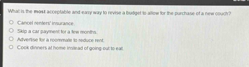 what is the most acceptable and easy way to revise a budget to allow for the purchase of a new couch?\ncancel renters insurance.\nskip a car payment for a few months.\nadvertise for a roommate to reduce rent.\ncook dinners at home instead of going out to eat.
